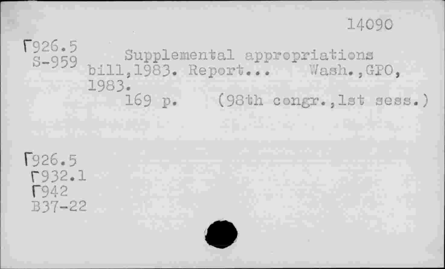 ﻿14090
C926.5
S-959
Supplemental appropriations bill,1983. Report... Wash.,GPO, 1983.
169 p. (98th congr.,1st sess.)
F926.5
T932.1
T942
B37-22